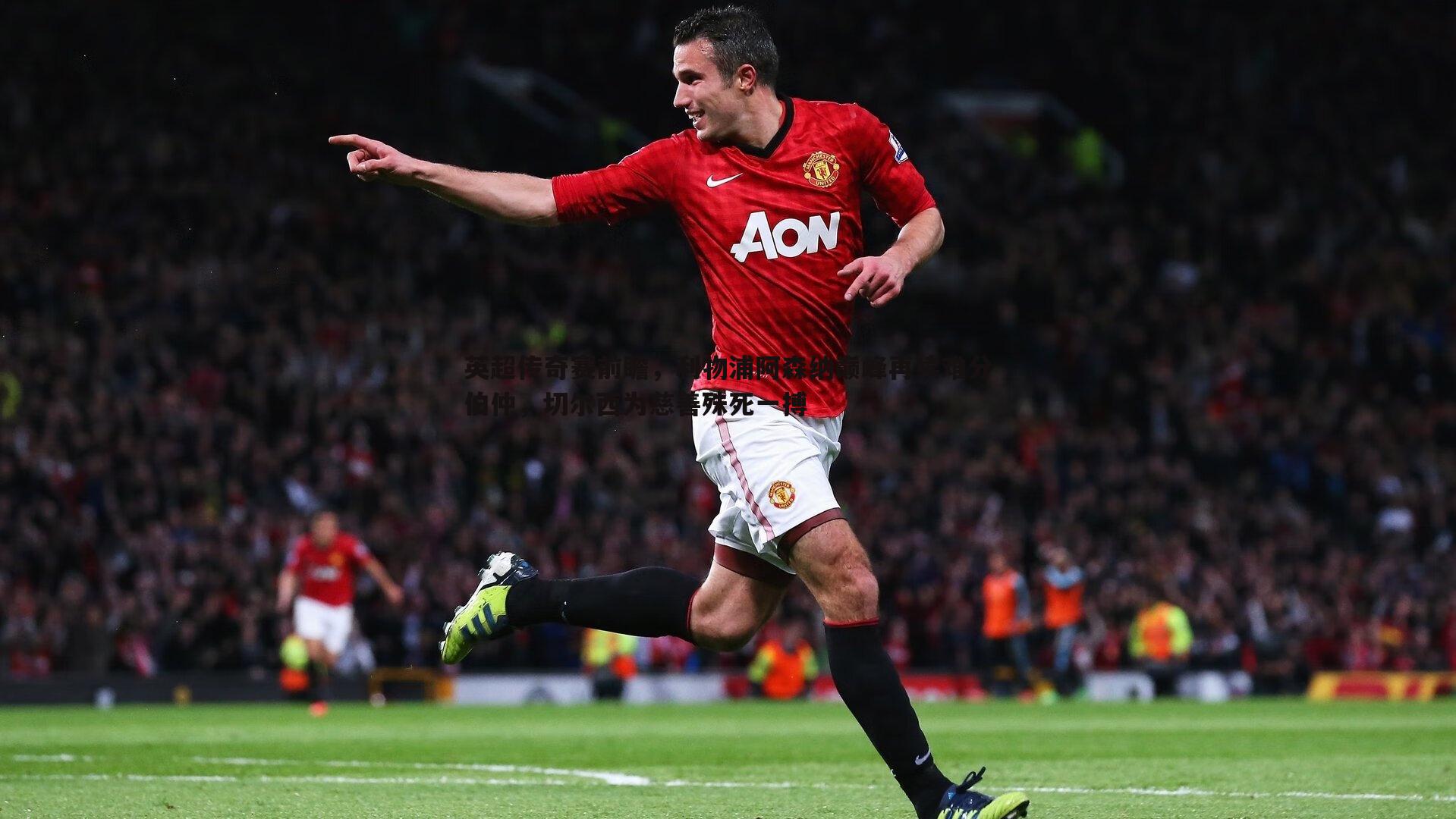 英超传奇赛前瞻,利物浦阿森纳巅峰再续难分伯仲,切尔西为慈善殊死一搏