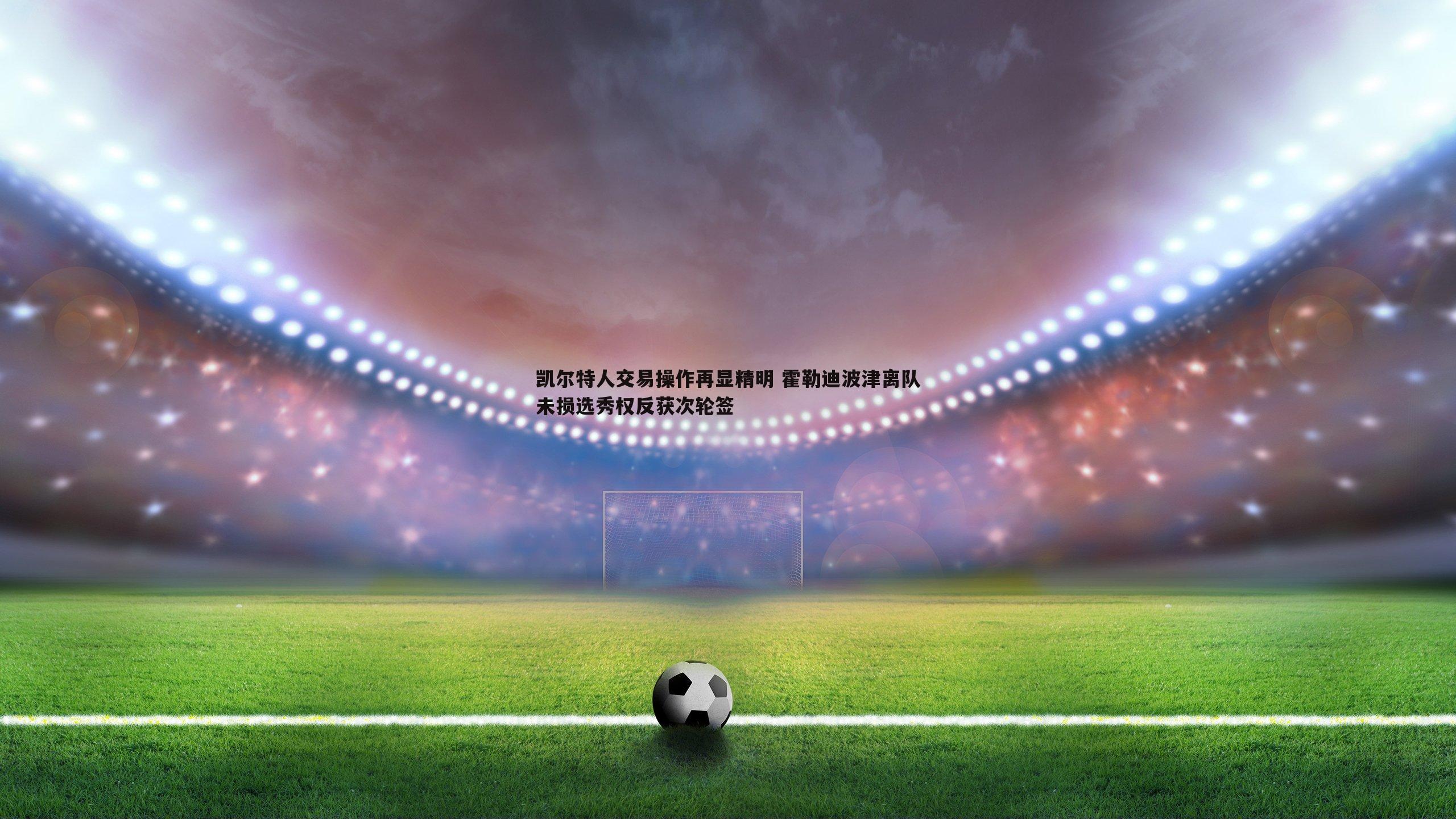 凯尔特人交易操作再显精明 霍勒迪波津离队未损选秀权反获次轮签